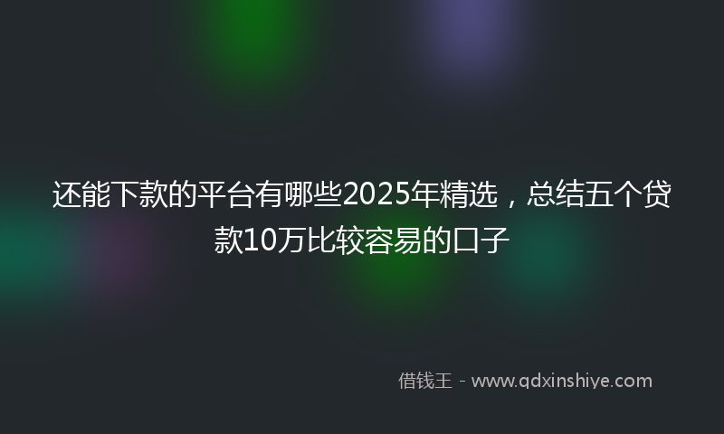 还能下款的平台有哪些2025年精选，总结五个贷款10万比较容易的口子