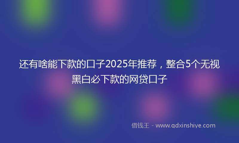 还有啥能下款的口子2025年推荐，整合5个无视黑白必下款的网贷口子