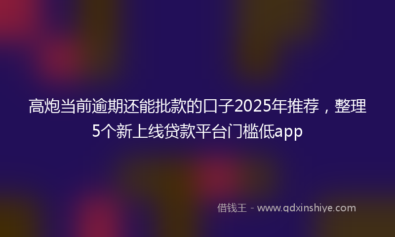 高炮当前逾期还能批款的口子2025年推荐，整理5个新上线贷款平台门槛低app