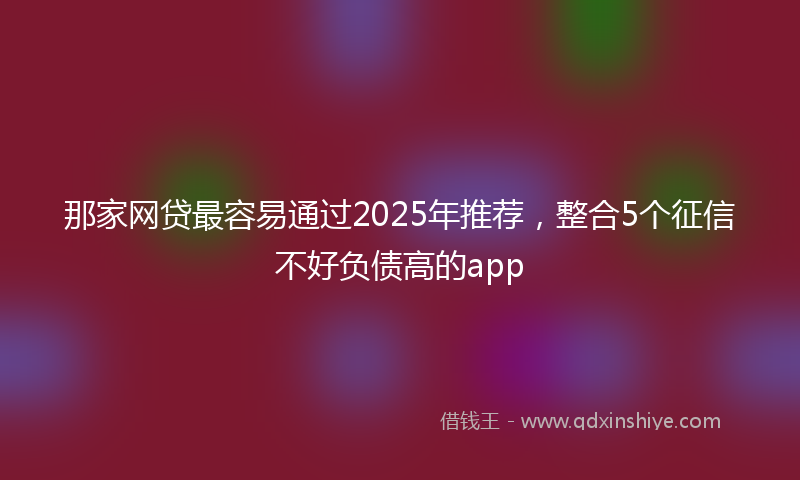 那家网贷最容易通过2025年推荐，整合5个征信不好负债高的app
