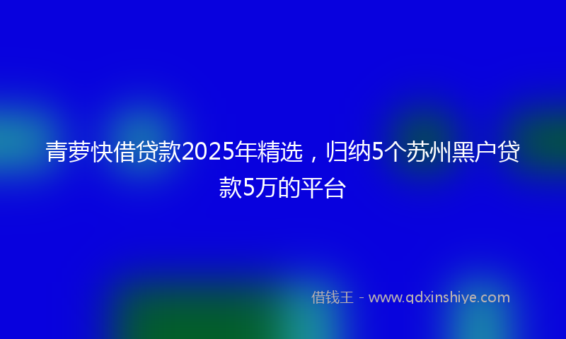 青萝快借贷款2025年精选，归纳5个苏州黑户贷款5万的平台