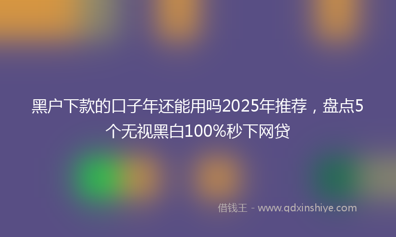 黑户下款的口子年还能用吗2025年推荐，盘点5个无视黑白100%秒下网贷