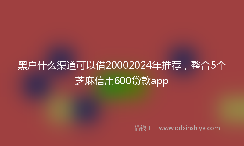 黑户什么渠道可以借20002024年推荐，整合5个芝麻信用600贷款app