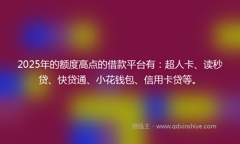 2025年的额度高点的借款平台有：超人卡、读秒贷、快贷通、小花钱包、信用卡贷等。