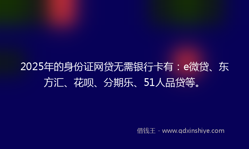 2025年的身份证网贷无需银行卡有：e微贷、东方汇、花呗、分期乐、51人品贷等。
