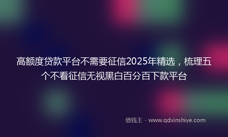 高额度贷款平台不需要征信2025年精选，梳理五个不看征信无视黑白百分百下款平台