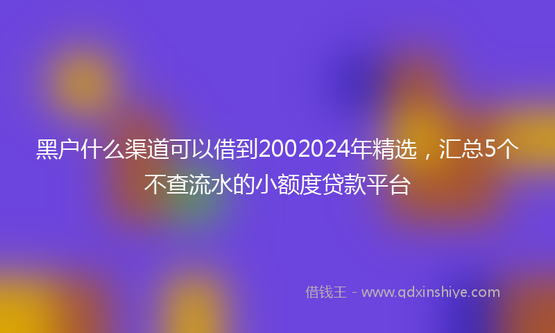 黑户什么渠道可以借到2002024年精选，汇总5个不查流水的小额度贷款平台