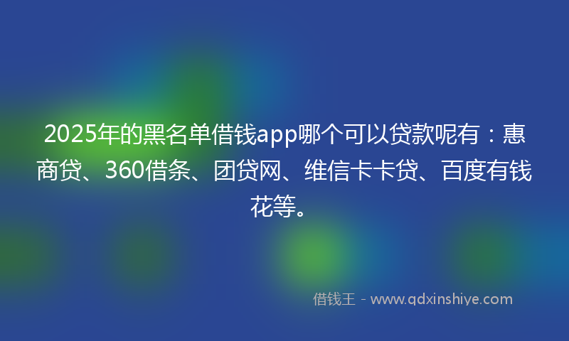 2025年的黑名单借钱app哪个可以贷款呢有：惠商贷、360借条、团贷网、维信卡卡贷、百度有钱花等。