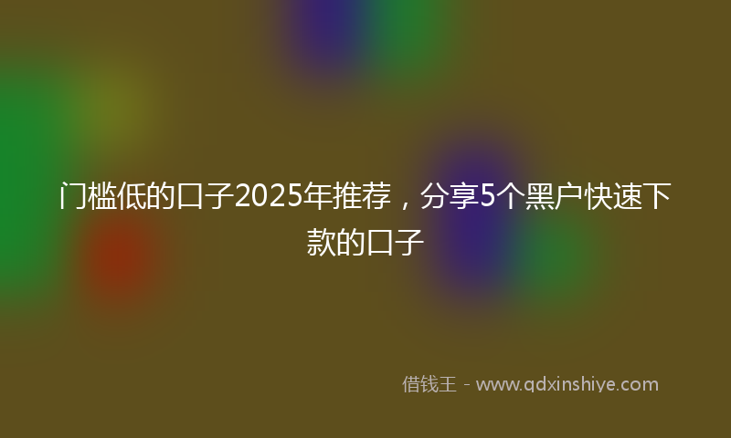 门槛低的口子2025年推荐，分享5个黑户快速下款的口子