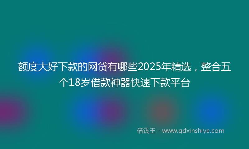 额度大好下款的网贷有哪些2025年精选，整合五个18岁借款神器快速下款平台