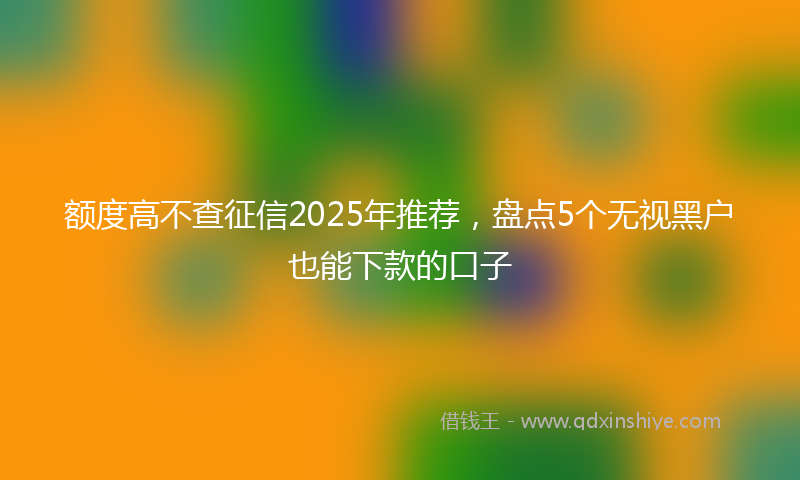 额度高不查征信2025年推荐，盘点5个无视黑户也能下款的口子