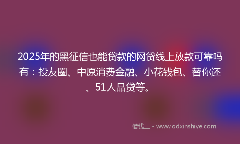 2025年的黑征信也能贷款的网贷线上放款可靠吗有：投友圈、中原消费金融、小花钱包、替你还、51人品贷等。
