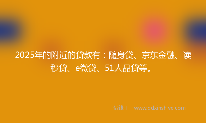 2025年的附近的贷款有：随身贷、京东金融、读秒贷、e微贷、51人品贷等。