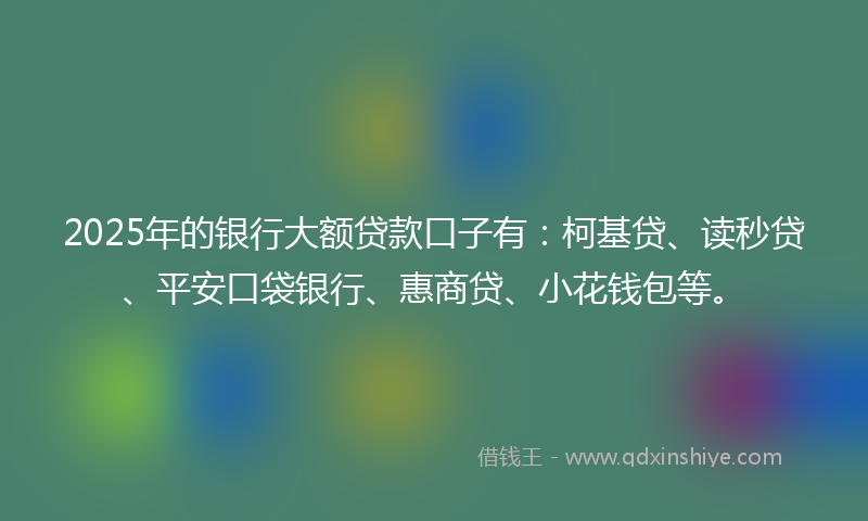 2025年的银行大额贷款口子有：柯基贷、读秒贷、平安口袋银行、惠商贷、小花钱包等。