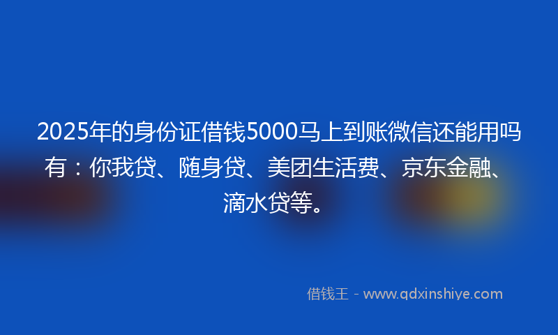 2025年的身份证借钱5000马上到账微信还能用吗有：你我贷、随身贷、美团生活费、京东金融、滴水贷等。