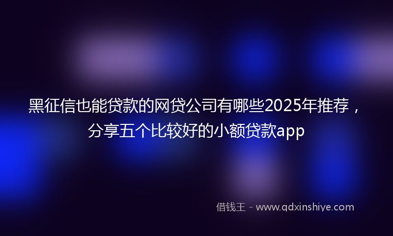黑征信也能贷款的网贷公司有哪些2025年推荐，分享五个比较好的小额贷款app