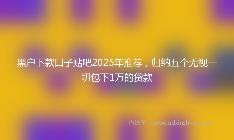 黑户下款口子贴吧2025年推荐，归纳五个无视一切包下1万的贷款