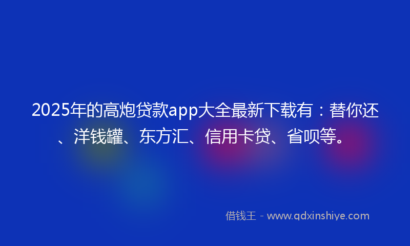 2025年的高炮贷款app大全最新下载有：替你还、洋钱罐、东方汇、信用卡贷、省呗等。