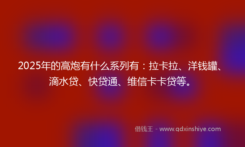 2025年的高炮有什么系列有：拉卡拉、洋钱罐、滴水贷、快贷通、维信卡卡贷等。