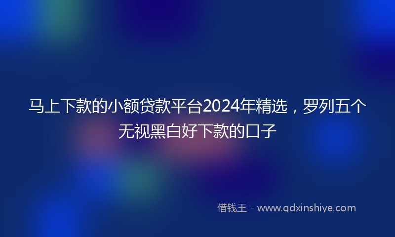 马上下款的小额贷款平台2024年精选，罗列五个无视黑白好下款的口子