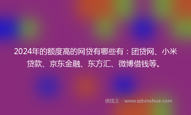 2024年的额度高的网贷有哪些有：团贷网、小米贷款、京东金融、东方汇、微博借钱等。
