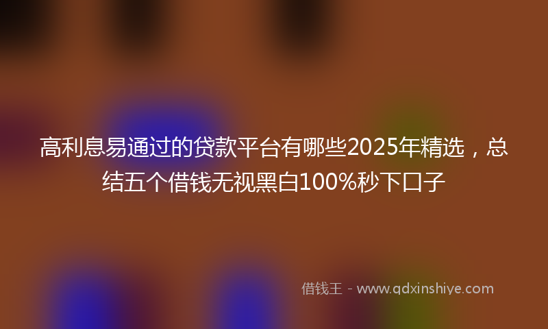 高利息易通过的贷款平台有哪些2025年精选，总结五个借钱无视黑白100%秒下口子