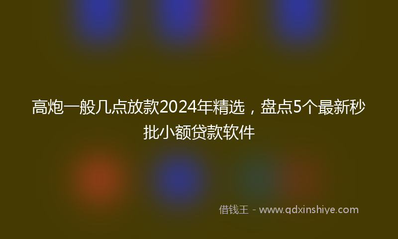 高炮一般几点放款2024年精选，盘点5个最新秒批小额贷款软件