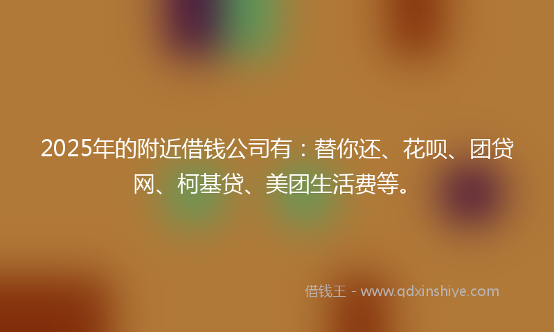 2025年的附近借钱公司有：替你还、花呗、团贷网、柯基贷、美团生活费等。