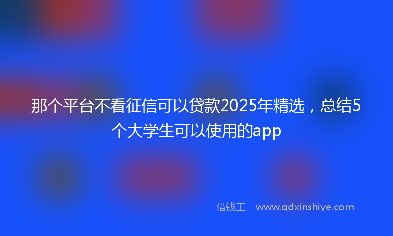 那个平台不看征信可以贷款2025年精选，总结5个大学生可以使用的app