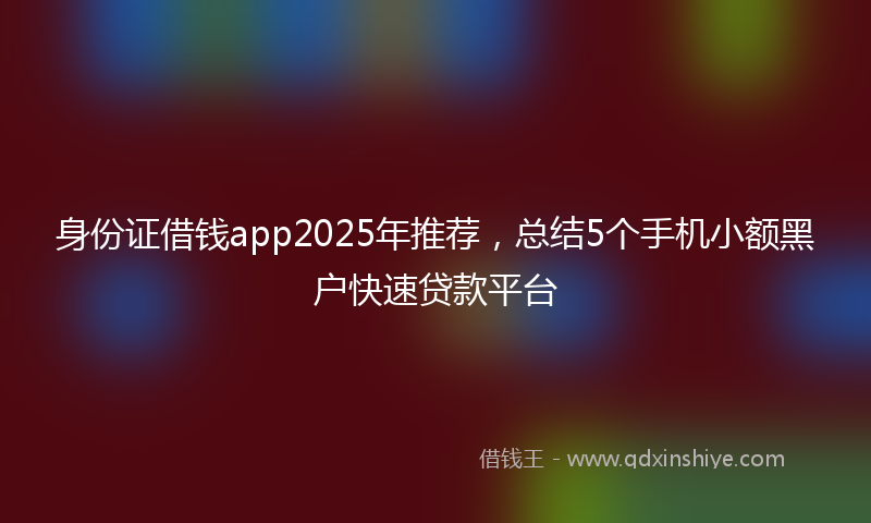 身份证借钱app2025年推荐，总结5个手机小额黑户快速贷款平台