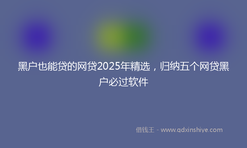 黑户也能贷的网贷2025年精选，归纳五个网贷黑户必过软件