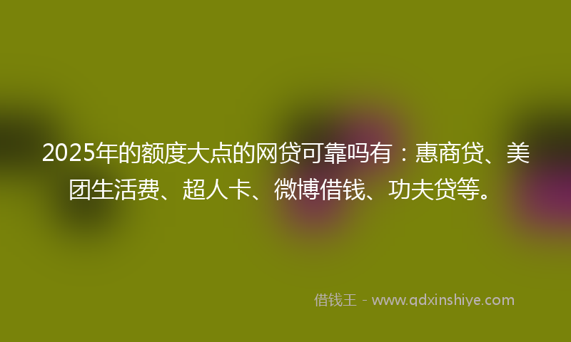 2025年的额度大点的网贷可靠吗有：惠商贷、美团生活费、超人卡、微博借钱、功夫贷等。