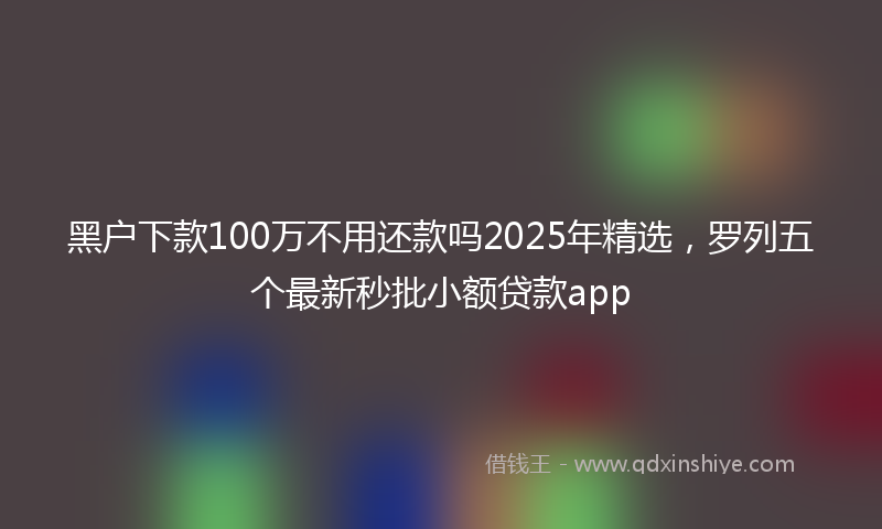 黑户下款100万不用还款吗2025年精选，罗列五个最新秒批小额贷款app