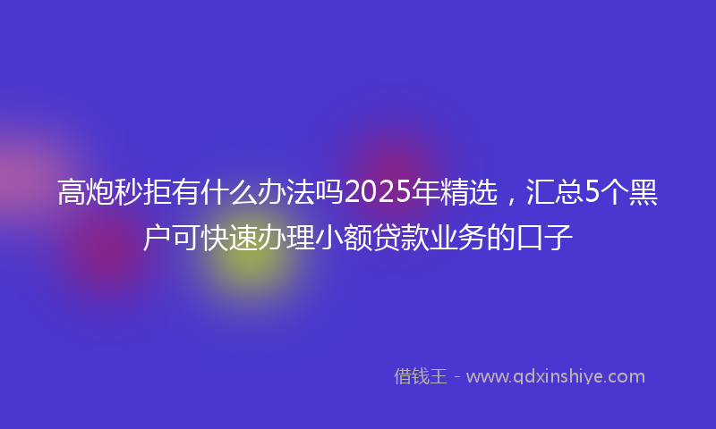 高炮秒拒有什么办法吗2025年精选，汇总5个黑户可快速办理小额贷款业务的口子