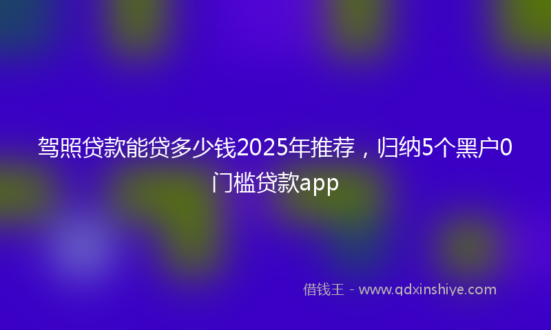 驾照贷款能贷多少钱2025年推荐，归纳5个黑户0门槛贷款app