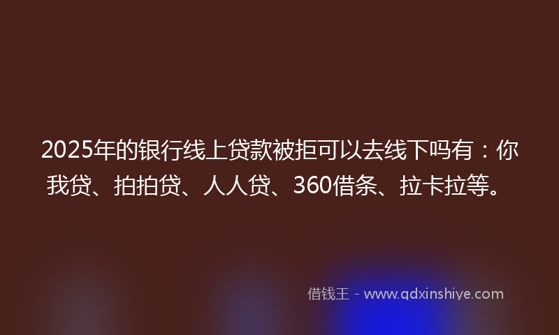 2025年的银行线上贷款被拒可以去线下吗有：你我贷、拍拍贷、人人贷、360借条、拉卡拉等。