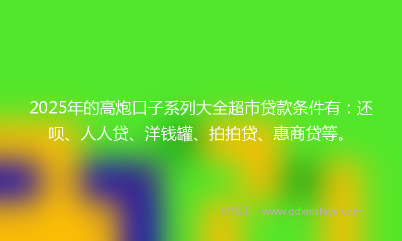 2025年的高炮口子系列大全超市贷款条件有：还呗、人人贷、洋钱罐、拍拍贷、惠商贷等。