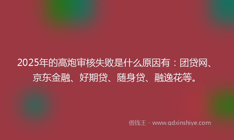 2025年的高炮审核失败是什么原因有：团贷网、京东金融、好期贷、随身贷、融逸花等。