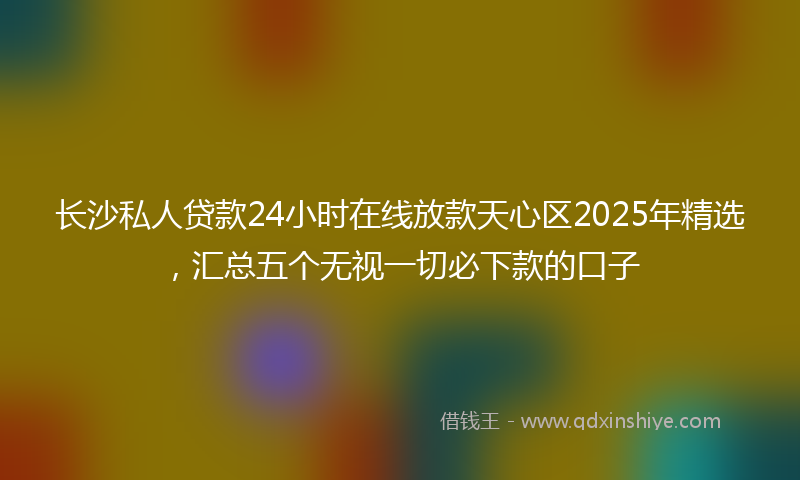 长沙私人贷款24小时在线放款天心区2025年精选，汇总五个无视一切必下款的口子