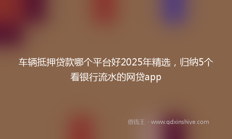 车辆抵押贷款哪个平台好2025年精选，归纳5个看银行流水的网贷app