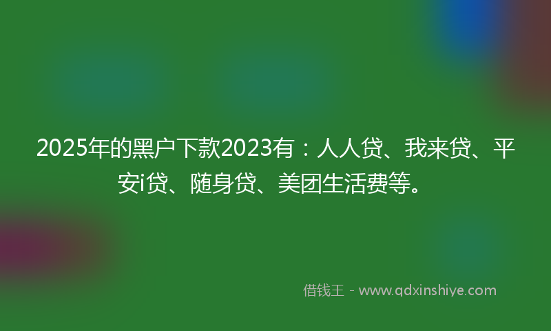 2025年的黑户下款2023有：人人贷、我来贷、平安i贷、随身贷、美团生活费等。