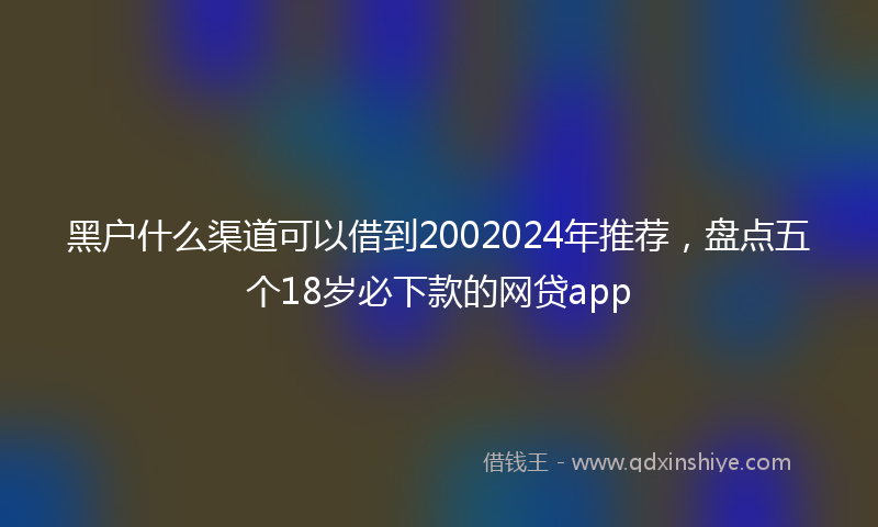 黑户什么渠道可以借到2002024年推荐，盘点五个18岁必下款的网贷app