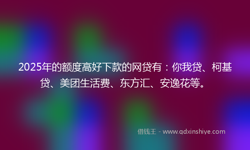 2025年的额度高好下款的网贷有：你我贷、柯基贷、美团生活费、东方汇、安逸花等。