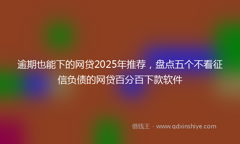 逾期也能下的网贷2025年推荐，盘点五个不看征信负债的网贷百分百下款软件