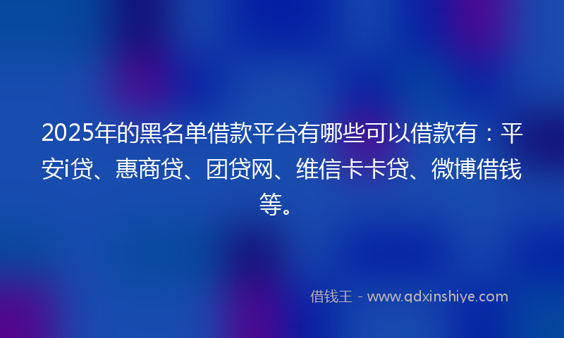 2025年的黑名单借款平台有哪些可以借款有：平安i贷、惠商贷、团贷网、维信卡卡贷、微博借钱等。