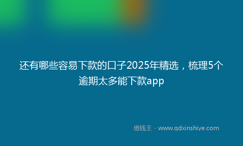 还有哪些容易下款的口子2025年精选，梳理5个逾期太多能下款app