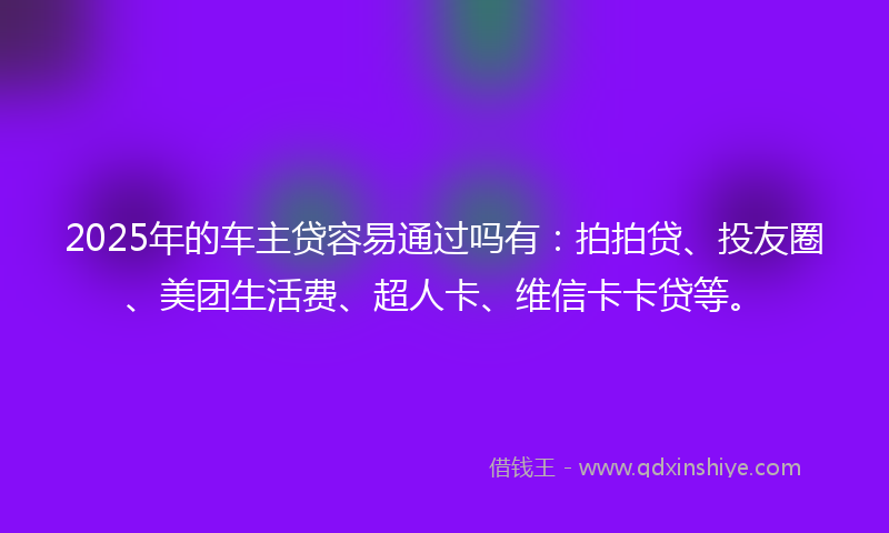 2025年的车主贷容易通过吗有：拍拍贷、投友圈、美团生活费、超人卡、维信卡卡贷等。