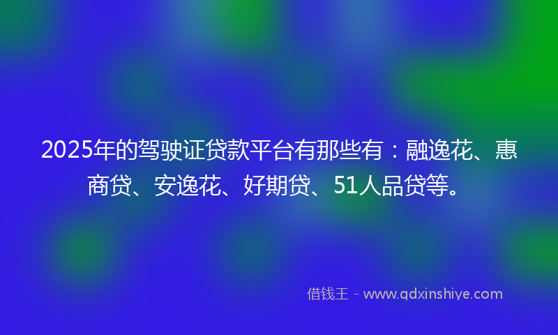 2025年的驾驶证贷款平台有那些有：融逸花、惠商贷、安逸花、好期贷、51人品贷等。