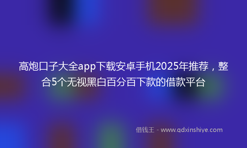 高炮口子大全app下载安卓手机2025年推荐，整合5个无视黑白百分百下款的借款平台