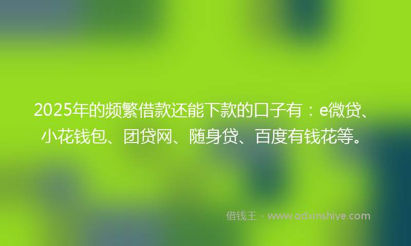 2025年的频繁借款还能下款的口子有：e微贷、小花钱包、团贷网、随身贷、百度有钱花等。